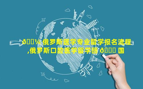 🐼 俄罗斯医学专业留学报名流程,俄罗斯口腔医学留学回 🐎 国就业